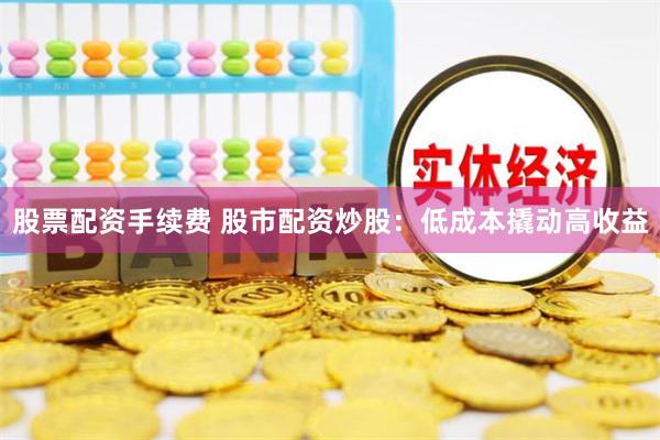 股票配资手续费 股市配资炒股：低成本撬动高收益