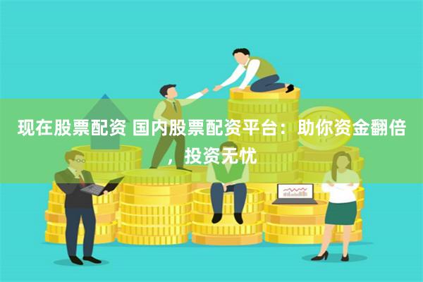 现在股票配资 国内股票配资平台：助你资金翻倍，投资无忧