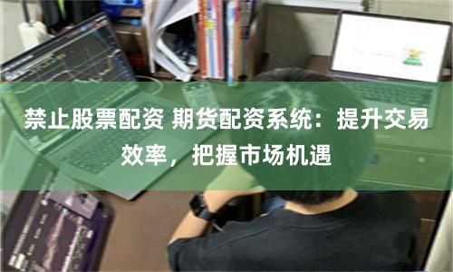 禁止股票配资 期货配资系统：提升交易效率，把握市场机遇