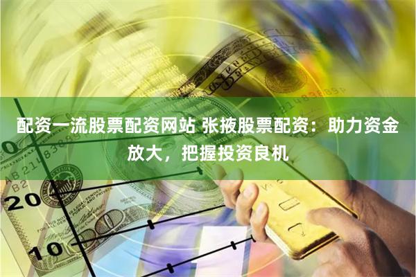 配资一流股票配资网站 张掖股票配资：助力资金放大，把握投资良机