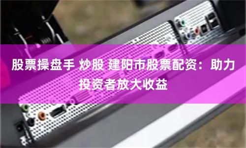 股票操盘手 炒股 建阳市股票配资：助力投资者放大收益