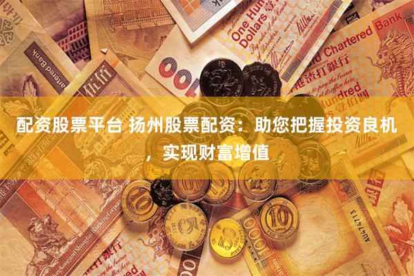 配资股票平台 扬州股票配资：助您把握投资良机，实现财富增值