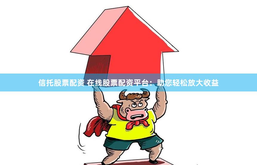 信托股票配资 在线股票配资平台：助您轻松放大收益
