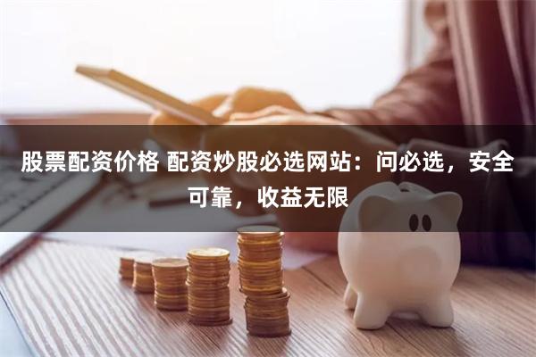 股票配资价格 配资炒股必选网站：问必选，安全可靠，收益无限