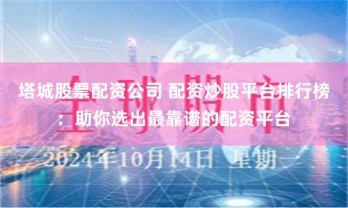 塔城股票配资公司 配资炒股平台排行榜：助你选出最靠谱的配资平台