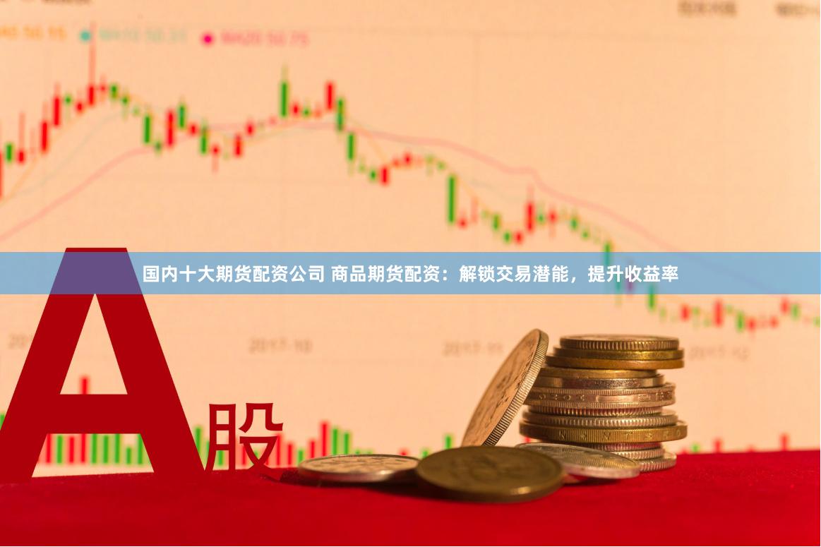 国内十大期货配资公司 商品期货配资：解锁交易潜能，提升收益率