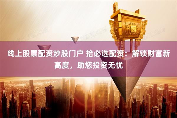 线上股票配资炒股门户 拾必选配资：解锁财富新高度，助您投资无忧