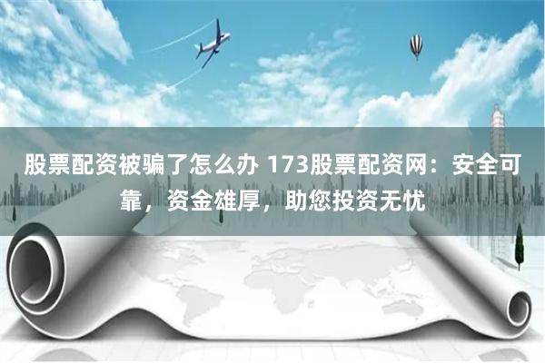 股票配资被骗了怎么办 173股票配资网:安全可靠,资金雄厚,助您投资无忧
