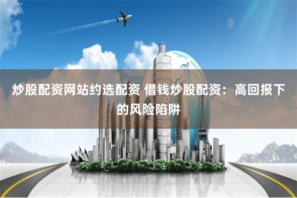炒股配资网站约选配资 借钱炒股配资:高回报下的风险陷阱