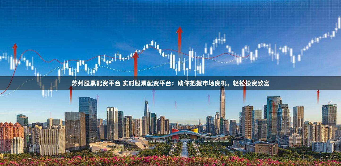 苏州股票配资平台 实时股票配资平台：助你把握市场良机，轻松投资致富
