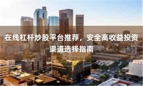 在线杠杆炒股平台推荐，安全高收益投资渠道选择指南